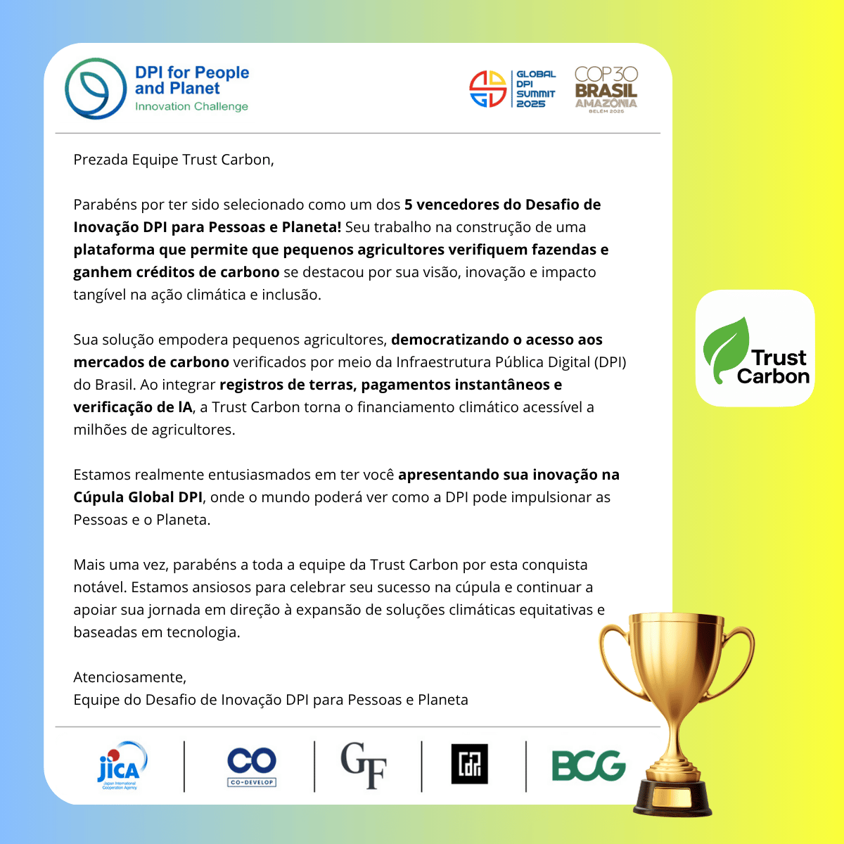 Official DPI for People and Planet Desafio de Inovação 2025 Winners Certificate for Trust Carbon. The certificate reads: Dear Team Trust Carbon, Congratulations on being selected as one of the 5 winners of the DPI for People and Planet Desafio de Inovação! Your work in building a platform that enables small farmers to verify farms and earn carbon credits stood out for its vision, innovation, and tangible impact on climate action and inclusion. Your solution empowers smallholders by democratizing access to verified carbon markets through Brazil's Digital Public Infrastructure (DPI). By integrating land registries, instant payments, and AI verification, Trust Carbon makes climate finance accessible to millions of farmers. We are truly excited to have you showcase your innovation at the Global DPI Summit, where the world will get to see how DPI can power both People and the Planet. Once again, congratulations to the entire Trust Carbon team on this remarkable achievement. We look forward to celebrating your success at the summit and continuing to support your journey toward scaling equitable, technology-driven climate solutions. Warm regards, DPI for People and Planet Desafio de Inovação team